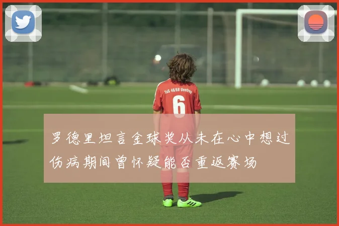 罗德里坦言金球奖从未在心中想过伤病期间曾怀疑能否重返赛场