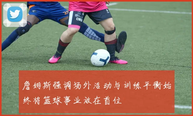 詹姆斯强调场外活动与训练平衡始终将篮球事业放在首位