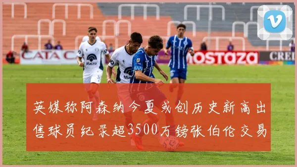 英媒称阿森纳今夏或创历史新高出售球员纪录超3500万镑张伯伦交易