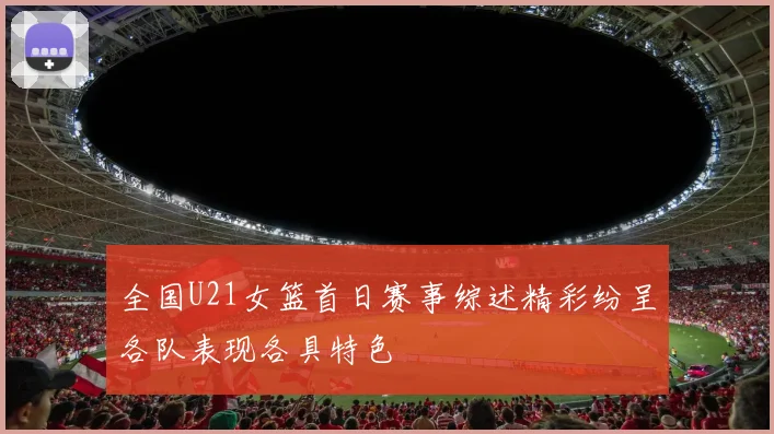 全国U21女篮首日赛事综述精彩纷呈各队表现各具特色