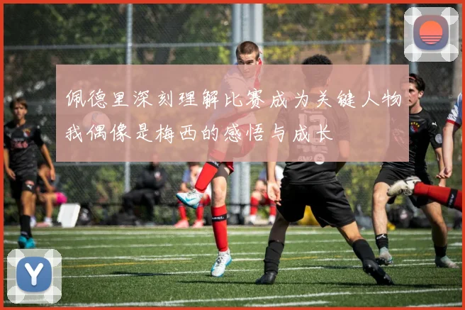 佩德里深刻理解比赛成为关键人物我偶像是梅西的感悟与成长