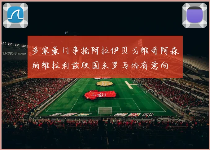 多家豪门争抢阿拉伊贝戈维奇阿森纳维拉利兹联国米罗马均有意向