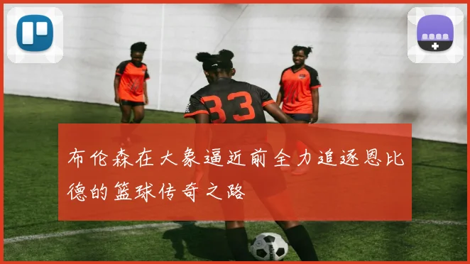 布伦森在大象逼近前全力追逐恩比德的篮球传奇之路