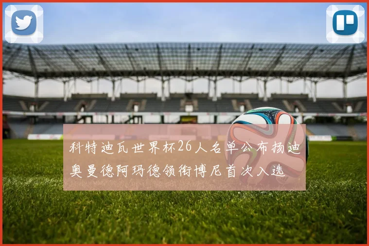 科特迪瓦世界杯26人名单公布扬迪奥曼德阿玛德领衔博尼首次入选