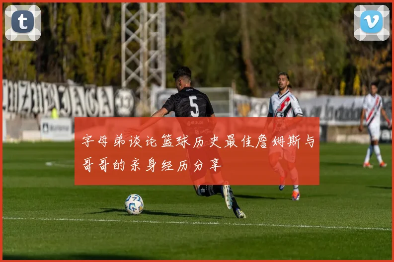字母弟谈论篮球历史最佳詹姆斯与哥哥的亲身经历分享