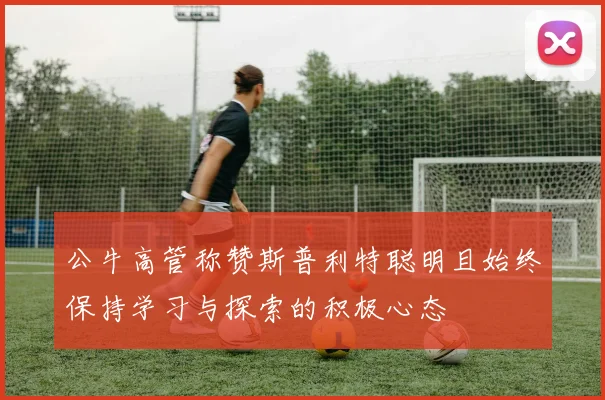 公牛高管称赞斯普利特聪明且始终保持学习与探索的积极心态