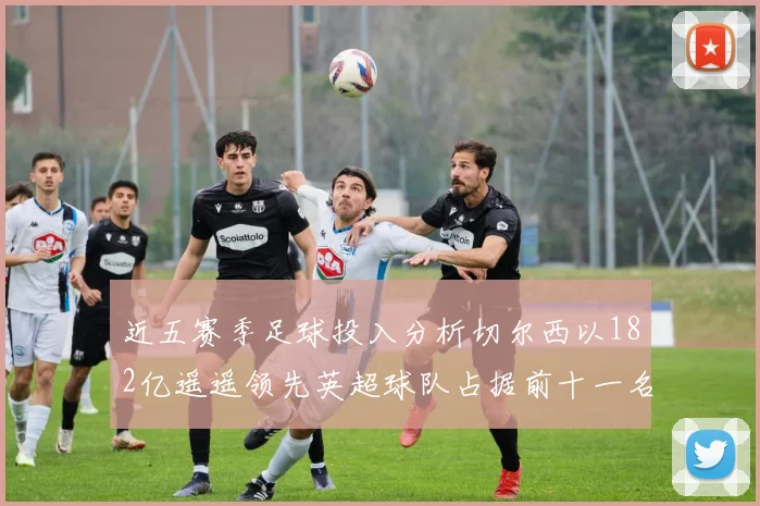 近五赛季足球投入分析切尔西以182亿遥遥领先英超球队占据前十一名