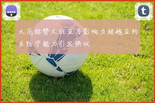 大范称赞文班亚马影响力超越亚约东防守能力引发热议